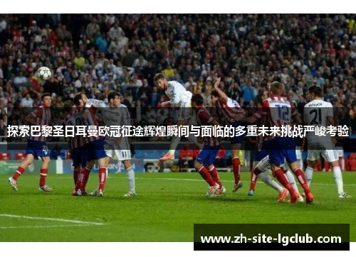探索巴黎圣日耳曼欧冠征途辉煌瞬间与面临的多重未来挑战严峻考验