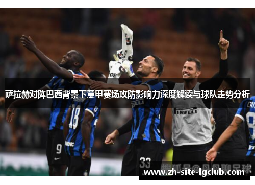萨拉赫对阵巴西背景下意甲赛场攻防影响力深度解读与球队走势分析