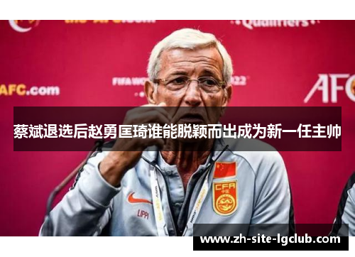 蔡斌退选后赵勇匡琦谁能脱颖而出成为新一任主帅